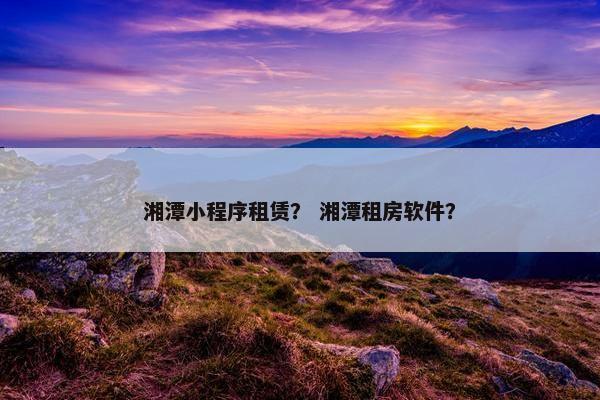 湘潭小程序租赁？ 湘潭租房软件？