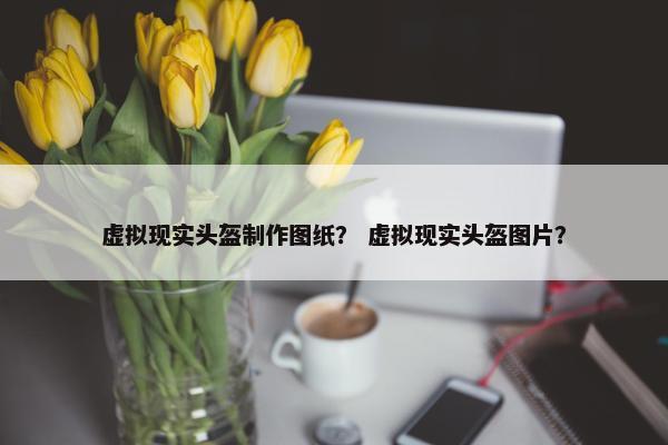 虚拟现实头盔制作图纸？ 虚拟现实头盔图片？