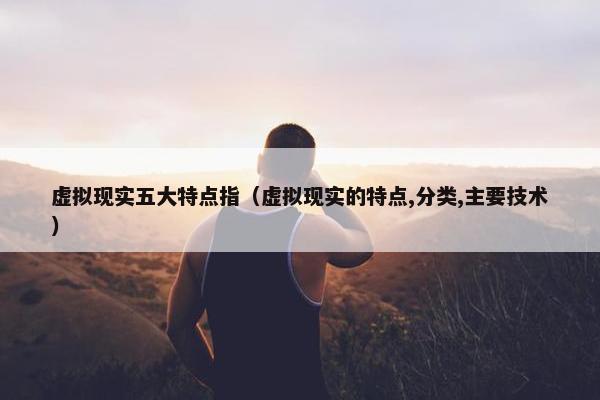 虚拟现实五大特点指（虚拟现实的特点,分类,主要技术）