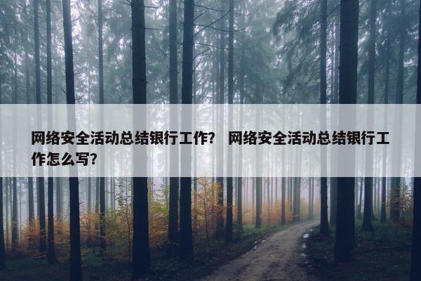 网络安全活动总结银行工作？ 网络安全活动总结银行工作怎么写？