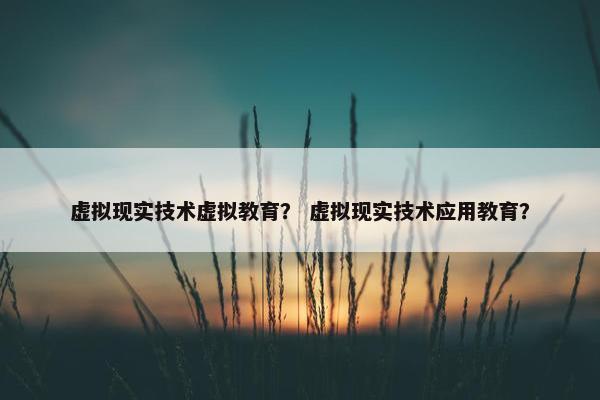 虚拟现实技术虚拟教育？ 虚拟现实技术应用教育？