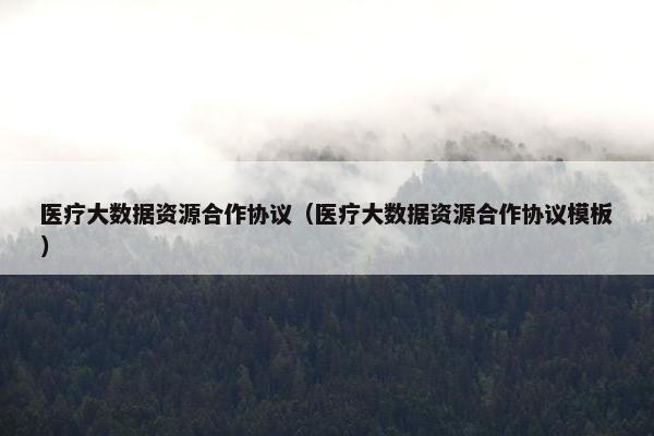 医疗大数据资源合作协议（医疗大数据资源合作协议模板）