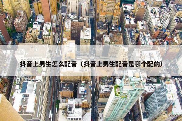 抖音上男生怎么配音（抖音上男生配音是哪个配的）