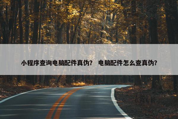 小程序查询电脑配件真伪？ 电脑配件怎么查真伪？