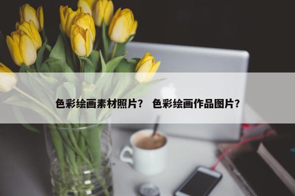 色彩绘画素材照片？ 色彩绘画作品图片？