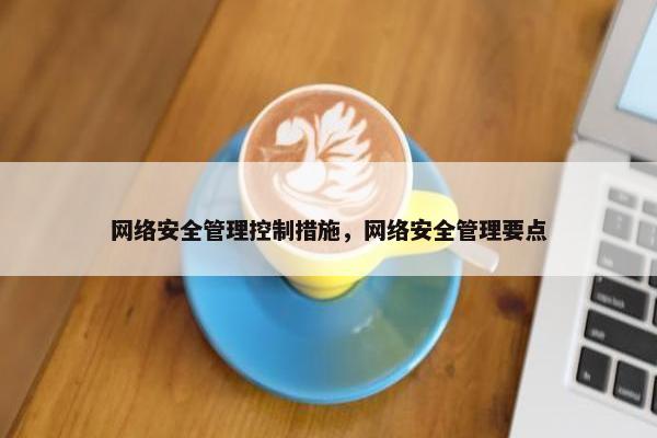 网络安全管理控制措施，网络安全管理要点