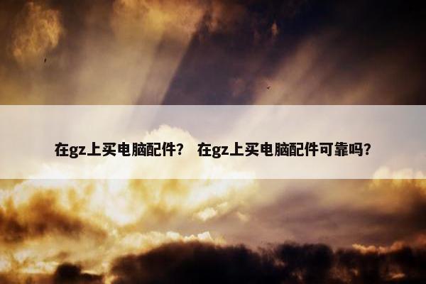 在gz上买电脑配件？ 在gz上买电脑配件可靠吗？