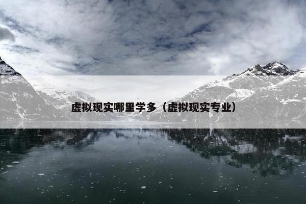 虚拟现实哪里学多（虚拟现实专业）