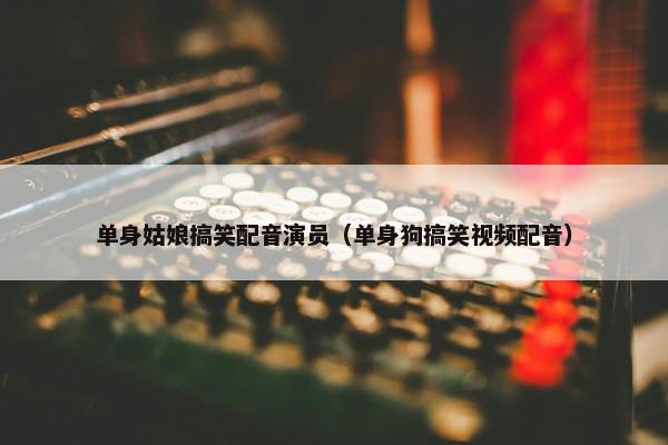 单身姑娘搞笑配音演员（单身狗搞笑视频配音）