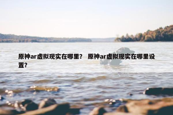 原神ar虚拟现实在哪里？ 原神ar虚拟现实在哪里设置？