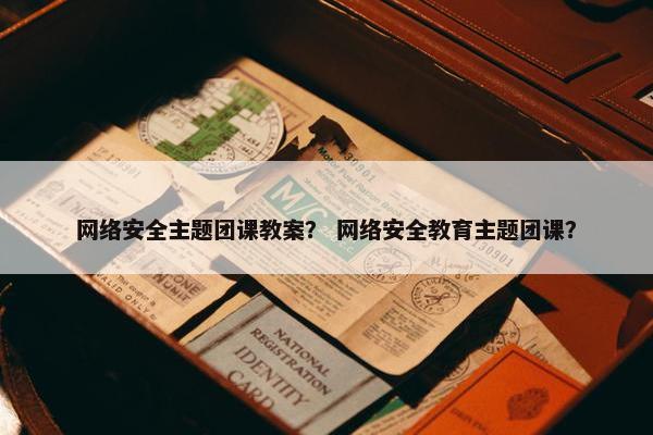 网络安全主题团课教案？ 网络安全教育主题团课？