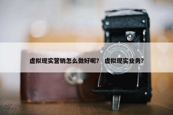 虚拟现实营销怎么做好呢？ 虚拟现实业务？
