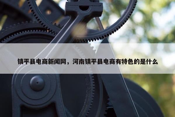 镇平县电商新闻网，河南镇平县电商有特色的是什么
