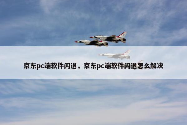 京东pc端软件闪退，京东pc端软件闪退怎么解决