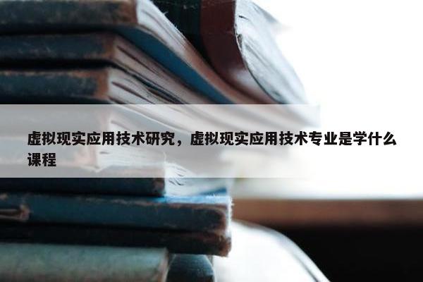 虚拟现实应用技术研究，虚拟现实应用技术专业是学什么课程