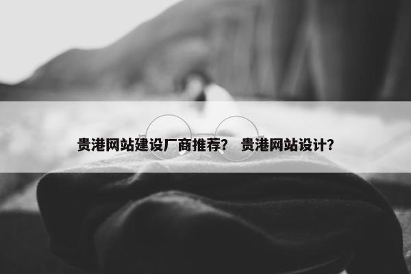 贵港网站建设厂商推荐？ 贵港网站设计？