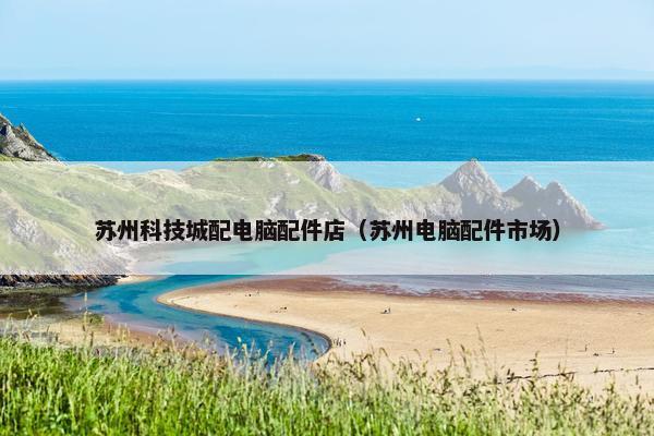 苏州科技城配电脑配件店（苏州电脑配件市场）