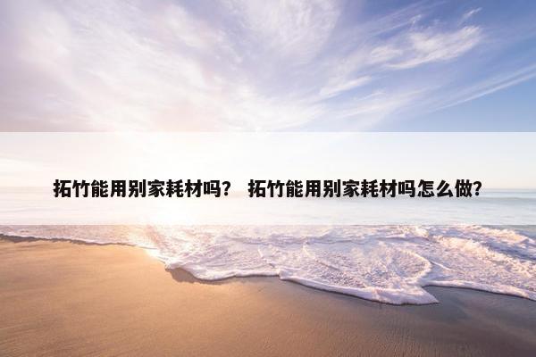 拓竹能用别家耗材吗？ 拓竹能用别家耗材吗怎么做？