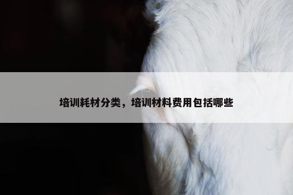 培训耗材分类，培训材料费用包括哪些