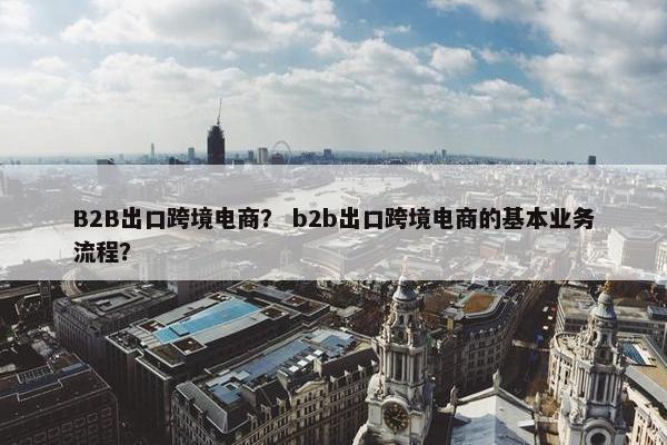 B2B出口跨境电商？ b2b出口跨境电商的基本业务流程？