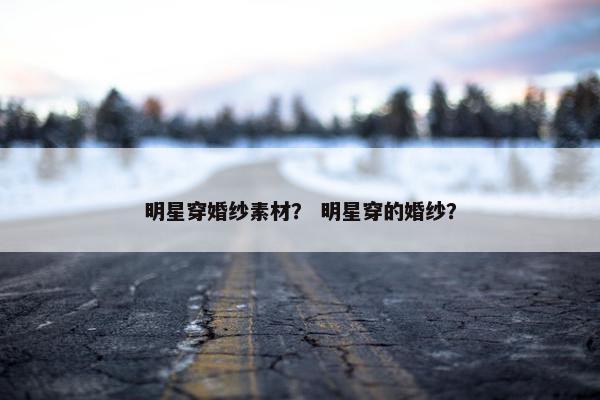 明星穿婚纱素材？ 明星穿的婚纱？