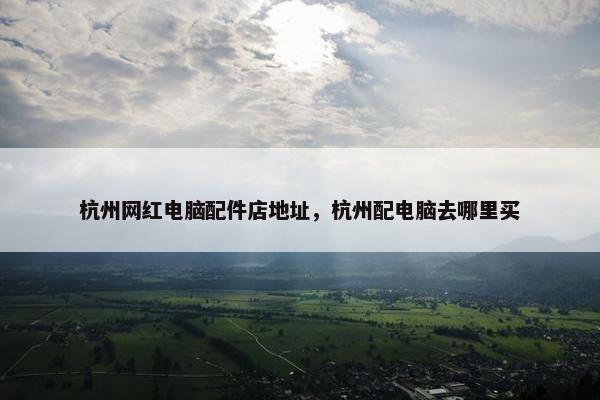 杭州网红电脑配件店地址，杭州配电脑去哪里买