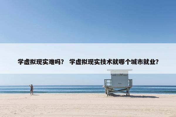 学虚拟现实难吗？ 学虚拟现实技术就哪个城市就业？