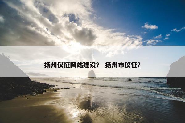 扬州仪征网站建设？ 扬州市仪征？