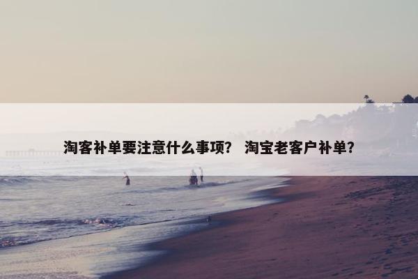 淘客补单要注意什么事项？ 淘宝老客户补单？