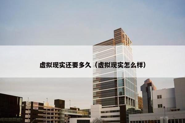 虚拟现实还要多久（虚拟现实怎么样）