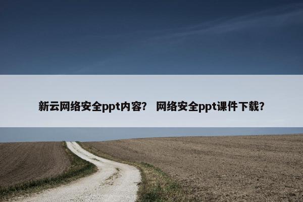 新云网络安全ppt内容？ 网络安全ppt课件下载？