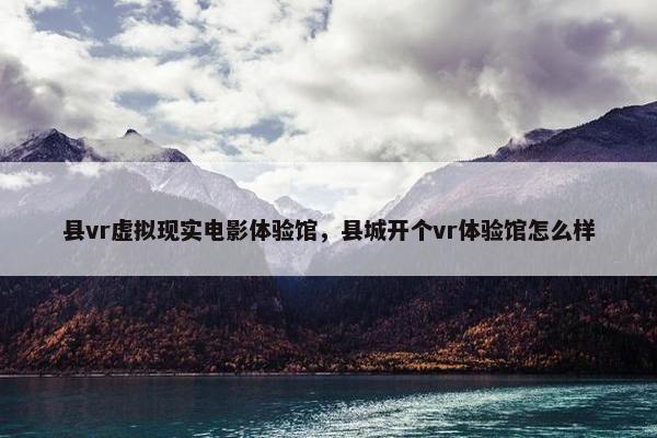 县vr虚拟现实电影体验馆，县城开个vr体验馆怎么样