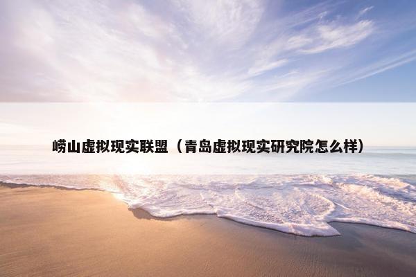 崂山虚拟现实联盟（青岛虚拟现实研究院怎么样）