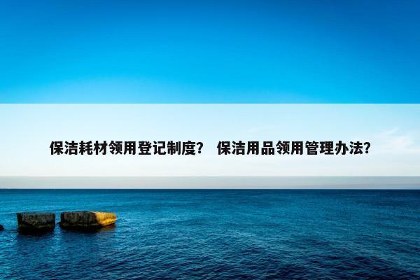 保洁耗材领用登记制度？ 保洁用品领用管理办法？