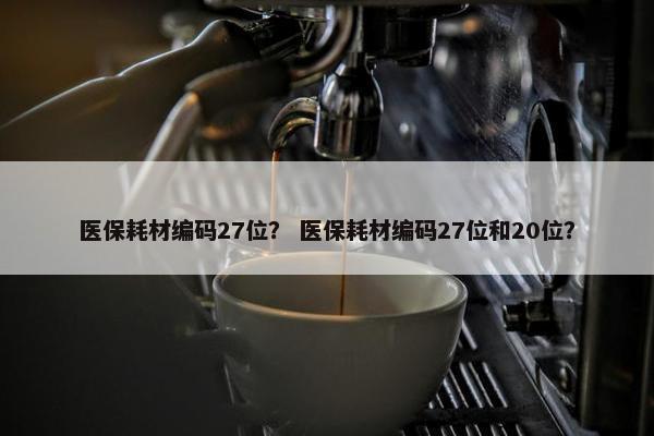 医保耗材编码27位？ 医保耗材编码27位和20位？