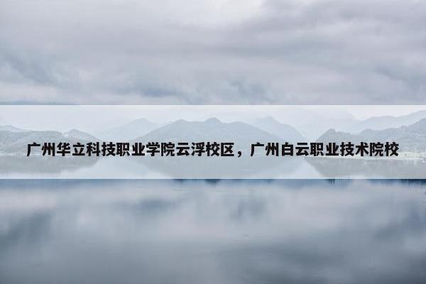 广州华立科技职业学院云浮校区，广州白云职业技术院校