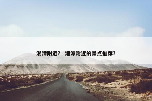 湘潭附近？ 湘潭附近的景点推荐？