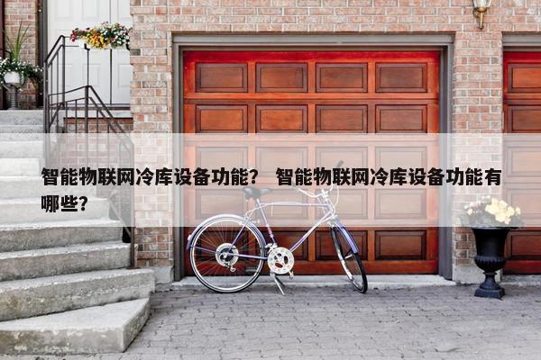 智能物联网冷库设备功能？ 智能物联网冷库设备功能有哪些？