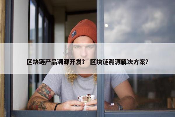 区块链产品溯源开发？ 区块链溯源解决方案？