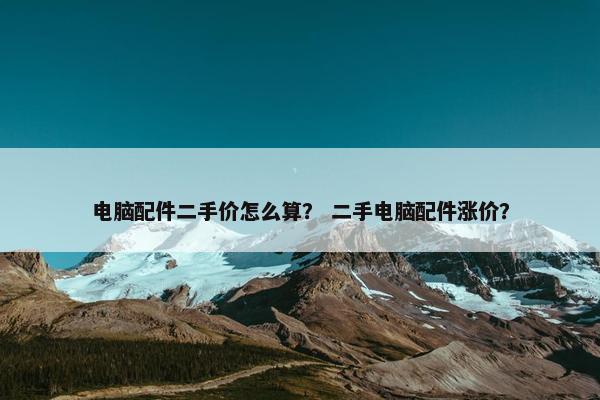 电脑配件二手价怎么算？ 二手电脑配件涨价？