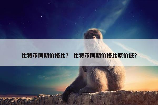 比特币同期价格比？ 比特币同期价格比原价低？