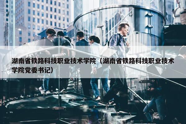 湖南省铁路科技职业技术学院（湖南省铁路科技职业技术学院党委书记）