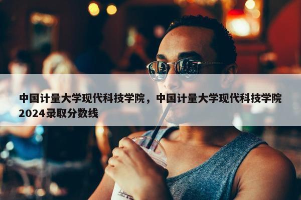 中国计量大学现代科技学院，中国计量大学现代科技学院2024录取分数线
