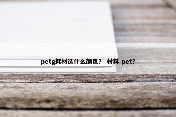 petg耗材选什么颜色？ 材料 pet？
