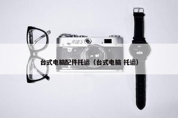 台式电脑配件托运（台式电脑 托运）