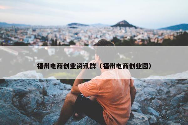 福州电商创业资讯群（福州电商创业园）