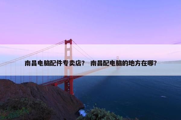 南昌电脑配件专卖店？ 南昌配电脑的地方在哪？