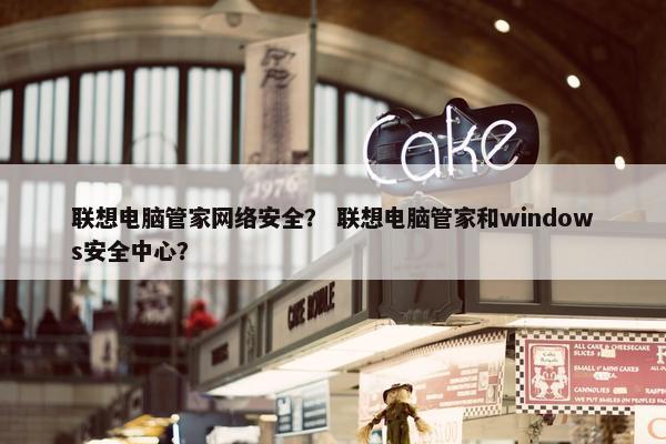 联想电脑管家网络安全？ 联想电脑管家和windows安全中心？