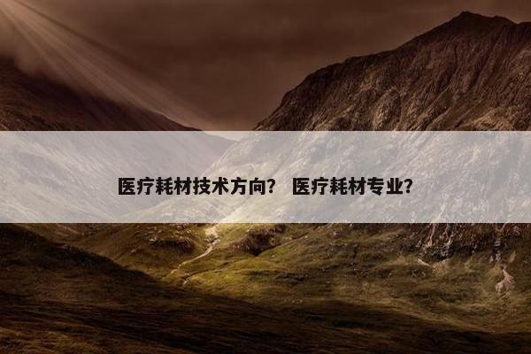 医疗耗材技术方向？ 医疗耗材专业？