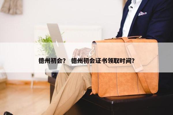 德州初会？ 德州初会证书领取时间？